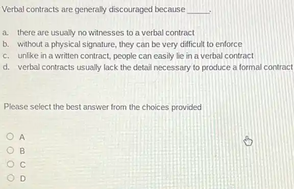 Verbal contracts are generally discouraged because __
a. there are usually no witnesses to a verbal contract
b. without a physical signature, they can be very difficult to enforce
c. unlike in a written contract, people can easily lie in a verbal contract
d. verbal contracts usually lack the detail necessary to produce a formal contract
Please select the best answer from the choices provided
A
B
c
D