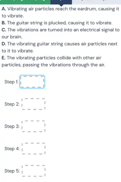 A. Vibrating air particles reach the eardrum , causing it
to vibrate.
B. The guitar string is plucked , causing it to vibrate.
C. The vibrations are turned into an electrical signal to
our brain.
D. The vibrating guitar string causes air particles next
to it to vibrate.
E. The vibrating particles collide with other air
particles, passing the vibrations through the air.
Step 1: square 
Step 2: square 
Step 3: square 
Step 4: square 
Step 5: square