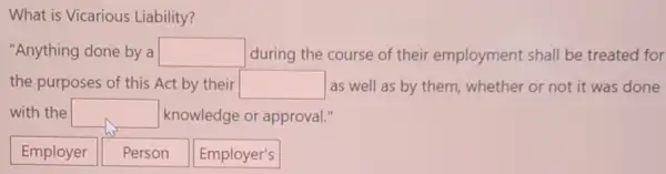 What is Vicarious Liability?
"Anything done by a square  during the course of their employment shall be treated for
the purposes of this Act by their square  as well as by them, whether or not it was done
with the square  knowledge or approval
Employer
Person
Employer's