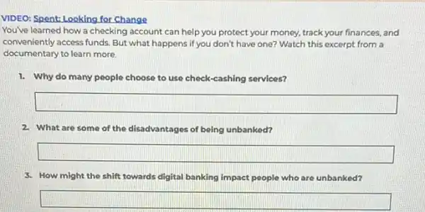 VIDEO: Spent: Looking for Change
You've learned how a checking account can help you protect your money, track your finances, and
conveniently access funds. But what happens if you don't have one? Watch this excerpt from a
documentary to learn more.
1. Why do many people choose to use check -cashing services?
square 
2. What are some of the disadvantages of being unbanked?
square 
3. How might the shift towards digital banking impact people who are unbanked?
square