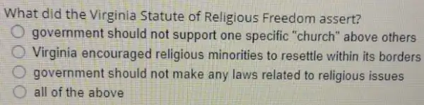 What did the Virginia Statute of Religious Freedom assert?
government should not support one specific "church" above others
Virginia encouraged religious minorities to resettle within its borders
government should not make any laws related to religious issues
all of the above