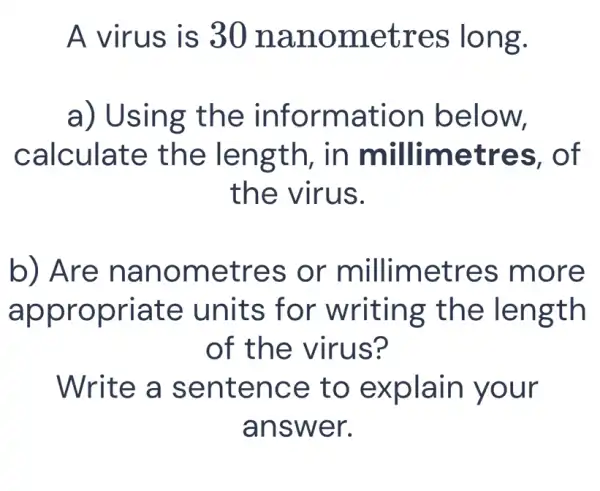 A virus is 3 Onan omet res lo ng.
a) Using t he info rmation below,
calculate th e leng th, in mil limetres, of
the virus.
b) Are n anom etres or letres mor e
approp riate units for writing the len gth
of th e virus?
Write a sent ence to explain your
answ er.