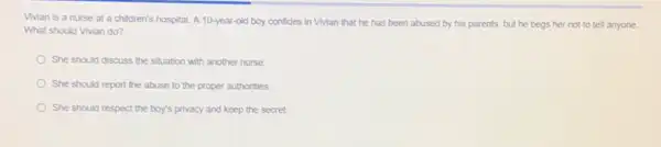 Vivian is a nurse at a children's hospital A 10-year-old boy confides in Vivian that he has been abused by his parents, but he begs her not to tell anyone.
What should Vivian do?
She should discuss the situation with another nurse.
She should report the abuse to the proper authorities.
She should respect the boy's privacy and keep the secret.