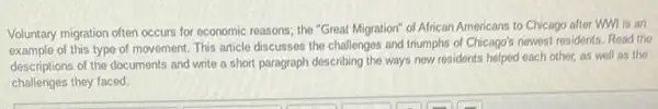 Voluntary migration often occurs for economic reasons; the "Great Migration" of African Americans to Chicago after WWI is an
example of this type of movement. This article discusses the challenges and triumphs of Chicago's newest residents.Read the
descriptions of the documents and write a short paragraph describing the ways new residents helped each other,as well as the
challenges they faced.