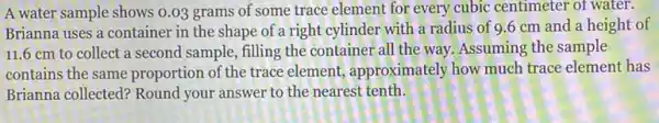 A water sample shows 0.03 grams of some trace element for every cubic centimeter of water.
Brianna uses a container in the shape of a right cylinder with a radius of 9.6 cm and a height of
11.6 cm to collect a second sample, filling the container all the way. Assuming the sample
contains the same proportion of the trace element, approximately how much trace element has
Brianna collected? Round your answer to the nearest tenth.