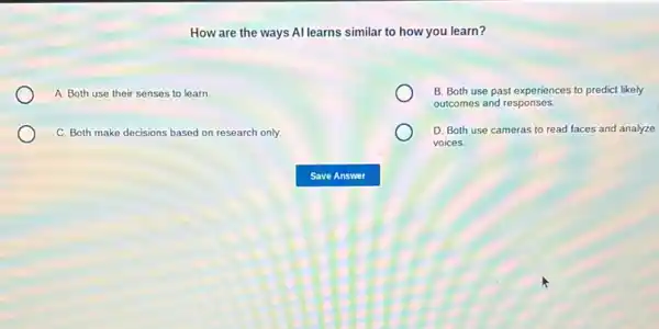 How are the ways Allearns similar to how you learn?
A. Both use their senses to learn
B. Both use past experiences to predict likely
outcomes and responses.
C. Both make decisions based on research only.
D. Both use cameras to read faces and analyze
voices.