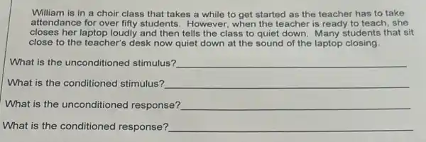 William is in a choir class that takes a while to get started as the teacher has to take
attendance for over fifty students. However, when the teacher is ready to teach, she
closes her laptop loudly and then tells the class to quiet down Many students that sit
close to the teacher's desk now quiet down at the sound of the laptop closing.
What is the unconditioned stimulus? __
What is the conditioned stimulus? __
What is the unconditioned response? __
What is the conditioned response? __