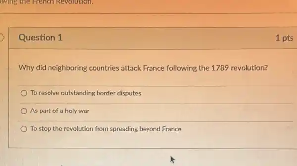 wing the French Revolution.
Question 1
Why did neighboring countries attack France following the 1789 revolution?
To resolve outstanding border disputes
As part of a holy war
To stop the revolution from spreading beyond France
1 pts