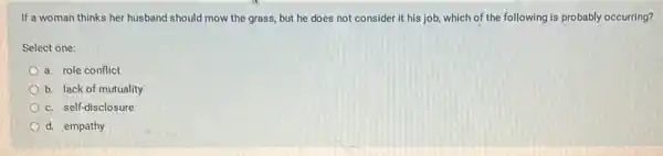 If a woman thinks her husband should mow the grass, but he does not consider it his job, which of the following is probably occurring?
Select one:
a. role conflict
b. lack of mutuality
c. self-disclosure
d. empathy