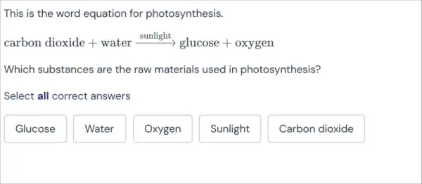 This is the word equation for photosynthesis.
carbon dioxide + water xrightarrow [sunlight}(g lucose + oxygen)
Which substances are the raw materials used in photosynthesis?
Select all correct answers
Glucose
Water
Oxygen
Sunlight
Carbon dioxide