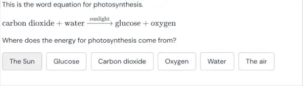 This is the word equation for photosynthesis.
carbon dioxide + water xrightarrow [sunlight}(g) uniose + oxygen
Where does the energy for photosynthesis come from?
The Sun
Glucose
Carbon dioxide
Oxygen
Water
The air