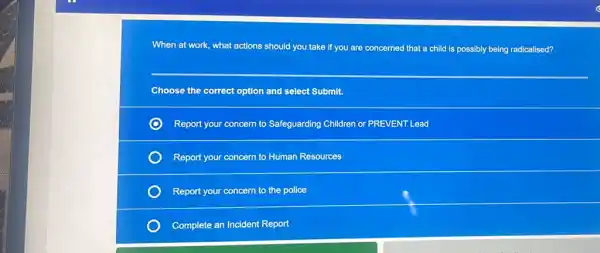 When at work, what actions should you take If you are concerned that a child is possibly being radicalised?
Choose the correct option and select Submit.
Report your concern to Safeguarding Children or PREVENT Lead
Report your concern to Human Resources
Report your concern to the police
Complete an Incident Report