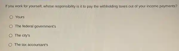 If you work for yourself whose responsibility is it to pay the withholding taxes out of your income payments?
Yours
The federal government's
The city's
The tax accountant's