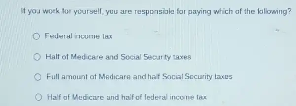 If you work for yourself, you are responsible for paying which of the following?
Federal income tax
Half of Medicare and Social Security taxes
Full amount of Medicare and half Social Security taxes
Half of Medicare and half of federal income tax