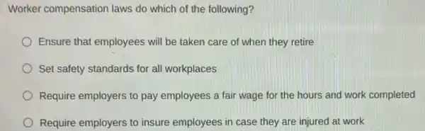 Worker compensation laws do which of the following?
Ensure that employees will be taken care of when they retire
Set safety standards for all workplaces
Require employers to pay employees a fair wage for the hours and work completed
Require employers to insure employees in case they are injured at work