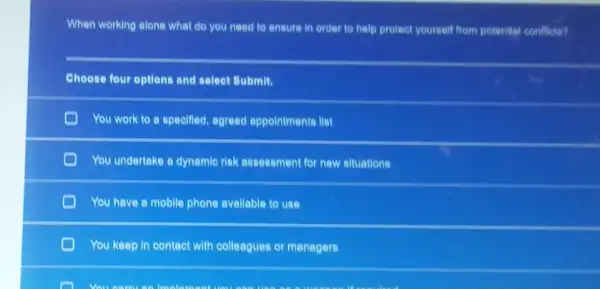 When working alone what do you need to ensure in order to help protect yourself from potential conflicts?
Choose four options and select Submit.
You work to a specified, agreed appointments llst
C
You undertake a dynamic rick assessment for new situations
C You have a mobile phone avallable to use
You keep in contact with colleagues or managers