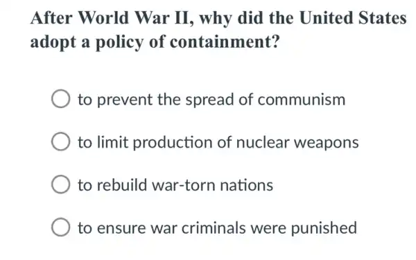 After World War II, why did the United States
adopt a policy of containment?
to prevent the spread of communism
to limit production of nuclear weapons
to rebuild war-torn nations
to ensure war criminals were punished