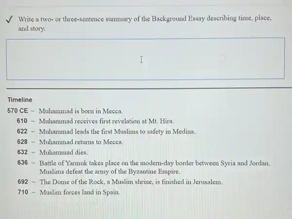 Write a two-or three-sentence summary of the Background Essay describing time, place,
and story.
square 
Timeline
570 CE - Muhammad is born in Mecca.
610 -Muhammad receives first revelation at Mt. Hira.
622 - Muhammad leads the first Muslims to safety in Medina.
628 -Muhammad returns to Mecca.
632 - Muhammad dies.
636 - Battle of Yarmuk takes place on the modern-day border between Syria and Jordan.
Muslims defeat the army of the Byzantine Empire
692 - The Dome of the Rock. a Muslim shrine, is finished in Jerusalem.
710 - Muslim forces land in Spain.