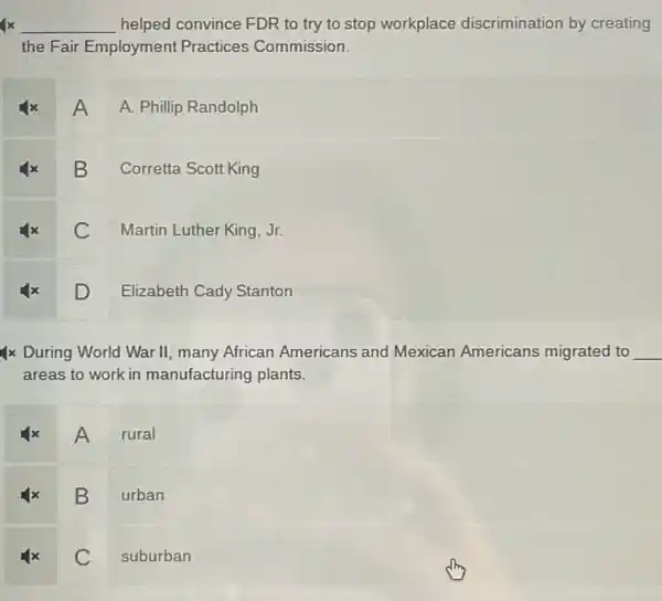 x __ helped convince FDR to try to stop workplace discrimination by creating
the Fair Employment Practices Commission.
A
A. Phillip Randolph
B
Corretta Scott King
C
Martin Luther King, Jr.
D
Elizabeth Cady Stanton
4x During World War II, many African Americans and Mexican Americans migrated to __
areas to work in manufacturing plants.
A rural
B
urban
C
suburban