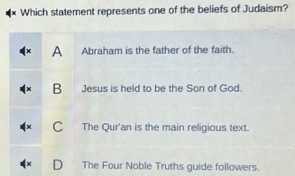 x Which statement represents one of the beliefs of Judaism?
Abraham is the father of the faith.
B
Jesus is held to be the Son of God.
c
The Qur'an is the main religious text.
D
The Four Noble Truths guide followers.