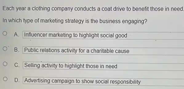 Each year a clothing company conducts a coat drive to benefit those in need.
In which type of marketing strategy is the business engaging?
A. Influencer marketing to highlight social good
B. Public relations activity for a charitable cause
C. Selling activity to highlight those in need
D. Advertising campaign to show social responsibility