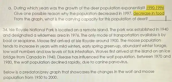 a. During which years was the growth of the deer population exponential? __
Give one possible reason why the population decreased in 1997, decrease in food
From the graph, what is the carrying capacity for this population of deer? __
34. Isle Royale National Park is located on a remote island. The park was established in 1940
and designated a wilderness area in 1976. The only mode of transportation available is by
boat or seaplane. Moose first arrived at Isle Royale around 1900. The moose population
tends to increase in years with mild winters, early spring green-up, abundant winter forage,
low wolf numbers and low levels of tick infestation . Wolves first arrived at the island on an ice
bridge from Canada in 1940. Disease has influenced the wolf population. Between 1970 and
1980, the wolf population declined rapidly, due to canine parvovirus.
Below is a predator/prey graph that showcases the changes in the wolf and moose
population from 1950 to 2000.