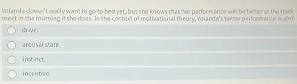 Yolanda doesn't really want to go to bed yet, but she knows that her performance will be better at the track
meet in the morning if she does. In the context of motivational theory better performance is a(n):
drive.
arousal state.
instinct.
incentive.