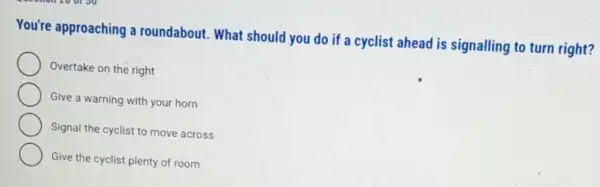 You're approaching a roundabout. What should you do if a cyclist ahead is signalling to turn right?
Overtake on the right
Give a warning with your horn
Signal the cyclist to move across
Give the cyclist plenty of room