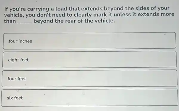 If you're carrying a load that extends beyond the sides of your
vehicle, you don't need to clearly mark it unless it extends more
than __ beyond the rear of the vehicle.
square 
eight feet
four square 
six square