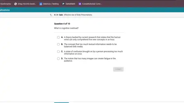 Z. 4.1.4 Quiz: Effective Use of Slide Presentations
Question 4 of 10
What is cognitive overload?
A. A theory backed by current research that states that the human
mind can only comprehend I five new concepts in an hour.
B. The concept that too much textual information needs to be
balanced with media.
C. A state of confusion brought on by a person processing too much
information at once.
D. The notion that too many images can create fatigue in the
audience.