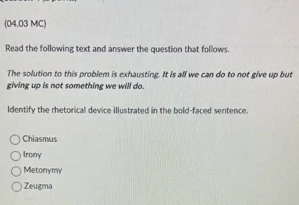 (04.03 MC)
Read the following text and answer the question that follows.
The solution to this problem is exhausting . It is all we can do to not give up but
giving up is not something we will do.
Identify the rhetorical device illustrated in the bold-faced sentence.
Chiasmus
Irony
Metonymy
Zeugma