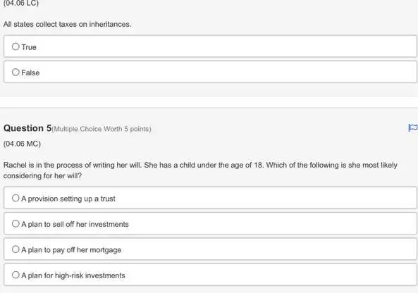 (04.06 LC)
All states collect taxes on inheritances.
True
False
Question 5/Multiple Choice Worth 5 points)
(04.06 MC)
Rachel is in the process of writing her will. She has a child under the age of 18. Which of the following is she most likely
considering for her will?
A provision setting up a trust
A plan to sell off her investments
A plan to pay off her mortgage
A plan for high-risk investments