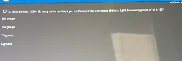 (1) 2. When solving 1,398div 15 using partial quotlents, you decide to start by subtracting 150 from 1,398.How many groups of 15 is 150?
100 groups
150 groups
10 groups
5 groups
