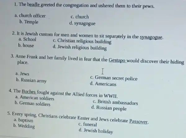 1. The beadle greeted the congregation and ushered them to their pews.
a. church officer
c. church
b. Temple
d. synagogue
2. It is Jewish custom for men and women to sit separately in the synagogue.
a. School
c. Christian religious building
b. house
d. Jewish religious building
3. Anne Frank and her family lived in fear that the Gestapo would discover their hiding
place.
a. Jews
b. Russian army
c. German secret police
d. Americans
4. The Boches fought against the Allied forces in WWII.
a. American soldiers
c. British ambassadors
b. German soldiers
d. Russian people
5. Every spring, Christians celebrate Easter and Jews celebrate Passover.
a baptism
b. Wedding
c. funeral
d. Jewish holiday