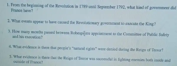 1. From the beginning of the Revolution in 1789 until September 1792 , what kind of government did
France have?
2. What events appear to have caused the Revolutionary government to execute the King?
3. How many months passed between Robespifere appointment to the Committee of Public Safety
and his execution?
4. What evidence is there that people's "natural rights" were denied during the Reign of Terror?
5. What evidence is there that the Reign of Terror was successful in fighting enemies both inside and
outside of France?