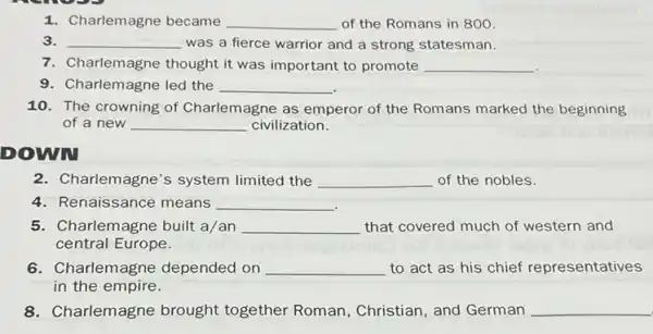 1. Charlemagne became __ of the Romans in 800
3. __ was a fierce warrior and a strong statesman.
7. Charlemagne thought it was important to promote __
9. Charlemagne led the __
10. The crowning of Charlemagne as emperor of the Romans marked the beginning
of a new __ civilization.
DOWN
2. Charlemagne's system limited the __ of the nobles.
4. Renaissance means __
5. Charlemagne built a/an __ that covered much of western and
central Europe.
6. Charlemagne depended on __ to act as his chief representatives
in the empire.
8.Charlemagne brought together Roman, Christian , and German __