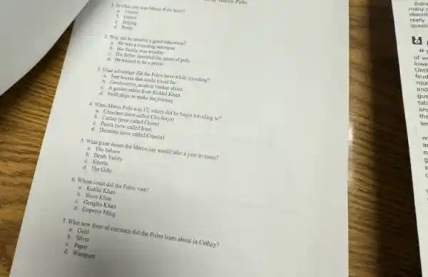 1. In what city was Marco Polo born?
a. Venice
b. Genoa
Rome
2. Why did he receive a good education?
a. Hewas a traveling salesman
b. His family was wealthy
c. His father invented the game of polo
d. He trained to be a priest
3. What advantage did the Polos have while traveling?
a. Fast horses that could travel far
b. Comfortable, modern leather shoes
c. A golden tablet from Kublai Khan
d. Swift ships to make the journey
4. When Marco Polo was 17, where did he begin traveling to?
a. Cherchen (now called Chechnya)
b. Cathay (now called China)
c. Persia (now called Iran)
d. Dalmatia (now called Croatia)
5. What great desert did Marco say would take a year to cross?
a. The Sahara
b. Death Valley
c. Siberia
d. The Gobi
6. Whose court did the Polos visit?
a. Kublai Khan
b. Shere Khan
c. Genghis Khan
d. Emperor Ming
7. What new form of currency did the Polos learn about in Cathay?
a. Gold
b. Silver
c.Paper
d. Wampum