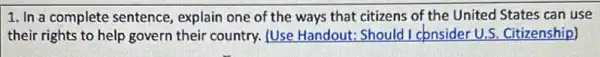 1. In a complete sentence, explain one of the ways that citizens of the United States can use
their rights to help govern their country. [Use Handout: Should I consider U.S. Citizenship)