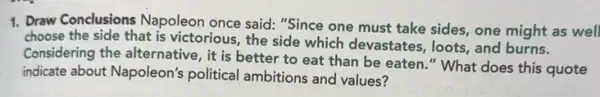 1. Draw Conclusions Napoleon once said: "Since one must take sides, one might as well
choose the side that is victorious, the side which devastates, loots, and burns.
Considering the alternative , it is better to eat than be eaten ." What does this quote
indicate about Napoleon's political ambitions and values?