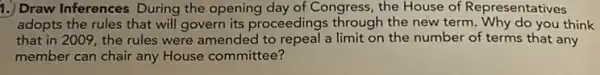 1.) Draw Inferences During the opening day of Congress, the House of Representatives
adopts the rules that will govern its proceedings through the new term . Why do you think
that in 2009, the rules were amended to repeal a limit on the number of terms that any
member can chair any House committee?