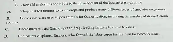 1. How did enclosures contribute to the development of the Industrial Revolution?
A.
They enabled farmers to rotate crops and produce many different types of specialty vegetables.
Enclosures were used to pen animals for domestication , increasing the number of domesticated
species.
C.
Enclosures caused farm output to drop, leading farmers to move to cities.
D. Enclosures displaced farmers who formed the labor force for the new factories in cities.