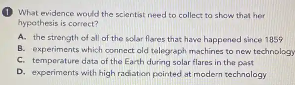 (1) What evidence would the scientist need to collect to show that her
hypothesis is correct?
A. the strength of all of the solar flares that have happened since 1859
B. experiments which connect old telegraph machines to new technology
C. temperature data of the Earth during solar flares in the past
D. experiments with high radiation pointed at modern technology