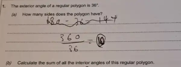 1. The exterior angle of a regular polygon is 36^circ 
(a) How many sides does the have?
(b)Calculate the sum of all the interior angles of this regular polygon.