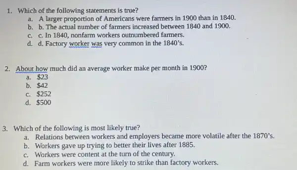 1. Which of the following statements is true?
a. A larger proportion of Americans were farmers in 1900 than in 1840.
b. b. The actual number of farmers increased between 1840 and 1900.
C. C. In 1840 , nonfarm workers outnumbered farmers.
d. d. Factory worker was very common in the 1840's
2. About how much did an average worker make per month in 1900?
a. 23
b. 42
C. 252
d. 500
3. Which of the following is most likely true?
a. Relations between workers and employers became more volatile after the 1870's
b. Workers gave up trying to better their lives after 1885.
C. Workers were content at the turn of the century.
d. Farm workers were more likely to strike than factory workers.