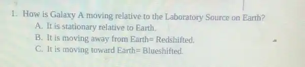 1. How is Galaxy A moving relative to the Laboratory Source on Earth?
A. It is stationary relative to Earth.
B. It is moving away from Earth=Redshifted.
C. It is moving toward Earth=Blueshifted.