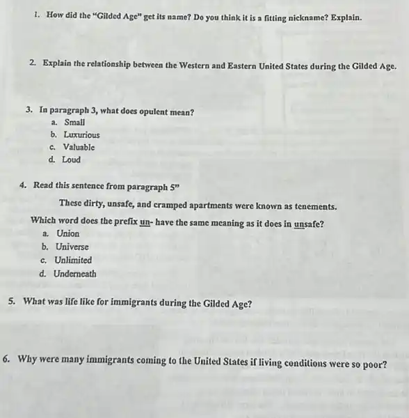 1. How did the "Gilded Age" get its name? Do you think it is a fitting nickname? Explain.
2. Explain the relationship between the Western and Eastern United States during the Gilded Age.
3. In paragraph 3, what does opulent mean?
a. Small
b. Luxurious
c. Valuable
d. Loud
4. Read this sentence from paragraph 5"
These dirty, unsafe, and cramped apartments were known as tenements.
Which word does the prefix un- have the same meaning as it does in unsafe?
a. Union
b. Universe
c. Unlimited
d. Underneath
5. What was life like for immigrants during the Gilded Age?
6. Why were many immigrants coming to the United States if living conditions were so poor?