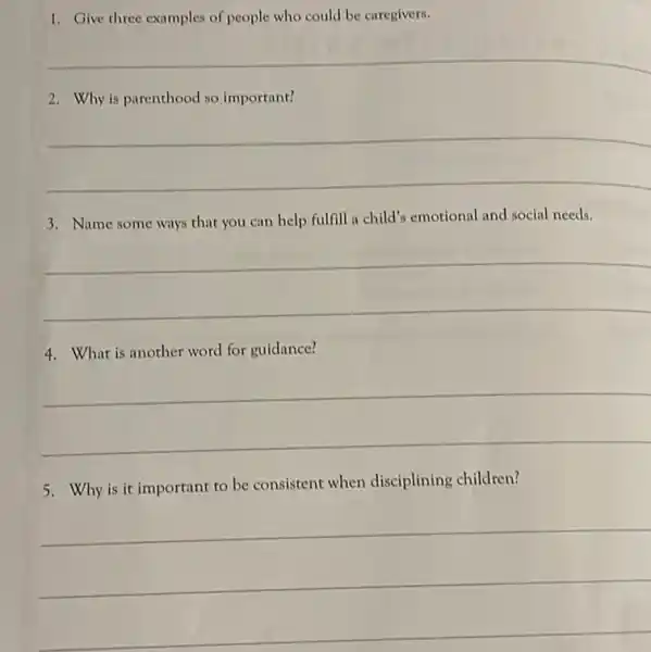 1. Give three examples of people who could be caregivers.
__
2. Why is parenthood so important?
__
3. Name some ways that you can help fulfill a child's emotional and social needs.
__
4. What is another word for guidance?
__
5. Why is it important to be consistent when disciplining children?
__