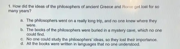 1. How did the ideas of the philosophers of ancient Greece and Rome get lost for so
many years?
a. The philosophers went on a really long trip, and no one knew where they
were.
b. The books of the philosophers were buried in a mystery cave, which no one
could find
c. No one could study the philosophers' ideas, so they lost their importance.
d. All the books were written that no one understood.