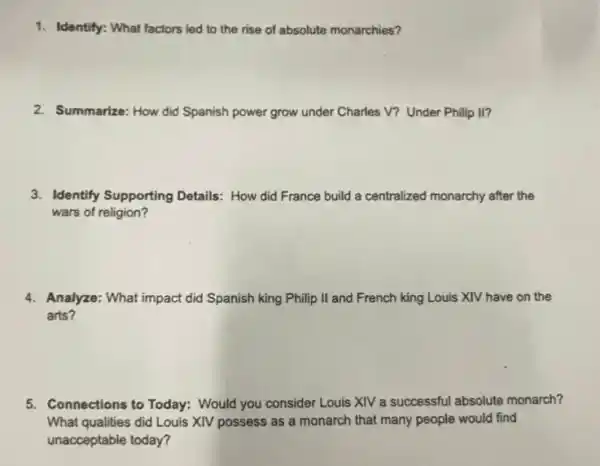 1. Identify: What factors led to the rise of absolute monarchies?
2. Summarize: How did Spanish power grow under Charles V? Under Philip II?
3. Identify Supporting Details:How did France build a centralized monarchy after the
wars of religion?
4. Analyze: What impact did Spanish king Philip II and French king Louis XIV have on the
arts?
5. Connections to Today:Would you consider Louis XIV a successful absolute monarch?
What qualities did Louis XIV possess as a monarch that many people would find
unacceptable today?