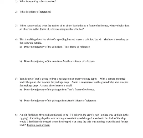 1) What is meant by relative motion?
2) What is a frame of reference?
3) When you are asked what the motion of an object is relative to a frame of reference, what velocity does
an observer in that frame of reference imagine that s/he has?
4) Tim is walking down the aisle of a speeding bus and tosses a coin into the air. Matthew is standing on
the sidewalk outside.
a) Draw the trajectory of the coin from Tim's frame of reference
b) Draw the trajectory of the coin from Matthew's frame of reference.
5) Tara is a pilot that is going to drop a package on an enemy storage depot. With a camera mounted
under the plane, she watches the package drop Annie is an observer on the ground who also watches
the package drop. Assume air resistance is small.
a) Draw the trajectory of the package from Tara's frame of reference.
b) Draw the trajectory of the package from Annie's frame of reference.
6) An old-fashioned physics dilemma used to be- if a sailor in the crow's nest (a place way up high in the
rigging) of a sailing ship that was moving at constant speed dropped a tool onto the deck of the ship,
would it land directly beneath where he dropped it or since the ship was moving, would it land further
back? Explain your answer.